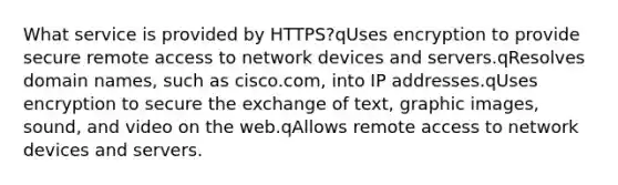 What service is provided by HTTPS?qUses encryption to provide secure remote access to network devices and servers.qResolves domain names, such as cisco.com, into IP addresses.qUses encryption to secure the exchange of text, graphic images, sound, and video on the web.qAllows remote access to network devices and servers.