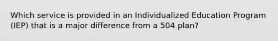 Which service is provided in an Individualized Education Program (IEP) that is a major difference from a 504 plan?