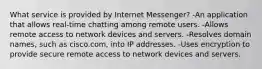 What service is provided by Internet Messenger? -An application that allows real-time chatting among remote users. -Allows remote access to network devices and servers. -Resolves domain names, such as cisco.com, into IP addresses. -Uses encryption to provide secure remote access to network devices and servers.