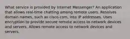 What service is provided by Internet Messenger? An application that allows real-time chatting among remote users. Resolves domain names, such as cisco.com, into IP addresses. Uses encryption to provide secure remote access to network devices and servers. Allows remote access to network devices and servers.