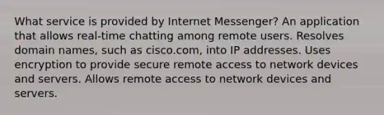 What service is provided by Internet Messenger? An application that allows real-time chatting among remote users. Resolves domain names, such as cisco.com, into IP addresses. Uses encryption to provide secure remote access to network devices and servers. Allows remote access to network devices and servers.