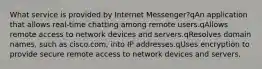 What service is provided by Internet Messenger?qAn application that allows real-time chatting among remote users.qAllows remote access to network devices and servers.qResolves domain names, such as cisco.com, into IP addresses.qUses encryption to provide secure remote access to network devices and servers.