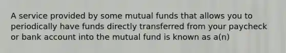 A service provided by some mutual funds that allows you to periodically have funds directly transferred from your paycheck or bank account into the mutual fund is known as a(n)