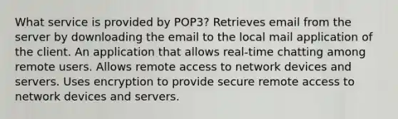 What service is provided by POP3? Retrieves email from the server by downloading the email to the local mail application of the client. An application that allows real-time chatting among remote users. Allows remote access to network devices and servers. Uses encryption to provide secure remote access to network devices and servers.