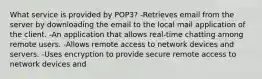 What service is provided by POP3? -Retrieves email from the server by downloading the email to the local mail application of the client. -An application that allows real-time chatting among remote users. -Allows remote access to network devices and servers. -Uses encryption to provide secure remote access to network devices and