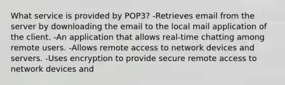 What service is provided by POP3? -Retrieves email from the server by downloading the email to the local mail application of the client. -An application that allows real-time chatting among remote users. -Allows remote access to network devices and servers. -Uses encryption to provide secure remote access to network devices and