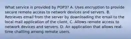 What service is provided by POP3? A. Uses encryption to provide secure remote access to network devices and servers. B. Retrieves email from the server by downloading the email to the local mail application of the client. C. Allows remote access to network devices and servers. D. An application that allows real-time chatting among remote users.