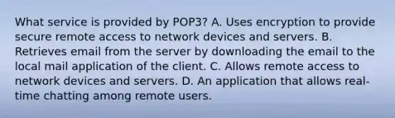 What service is provided by POP3? A. Uses encryption to provide secure remote access to network devices and servers. B. Retrieves email from the server by downloading the email to the local mail application of the client. C. Allows remote access to network devices and servers. D. An application that allows real-time chatting among remote users.