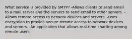 What service is provided by SMTP? -Allows clients to send email to a mail server and the servers to send email to other servers. -Allows remote access to network devices and servers. -Uses encryption to provide secure remote access to network devices and servers. -An application that allows real-time chatting among remote users.