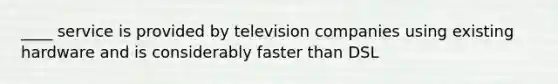 ____ service is provided by television companies using existing hardware and is considerably faster than DSL