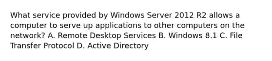 What service provided by Windows Server 2012 R2 allows a computer to serve up applications to other computers on the network? A. Remote Desktop Services B. Windows 8.1 C. File Transfer Protocol D. Active Directory