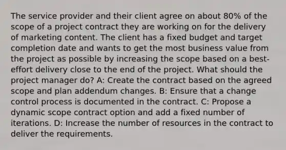 The service provider and their client agree on about 80% of the scope of a project contract they are working on for the delivery of marketing content. The client has a fixed budget and target completion date and wants to get the most business value from the project as possible by increasing the scope based on a best-effort delivery close to the end of the project. What should the project manager do? A: Create the contract based on the agreed scope and plan addendum changes. B: Ensure that a change control process is documented in the contract. C: Propose a dynamic scope contract option and add a fixed number of iterations. D: Increase the number of resources in the contract to deliver the requirements.