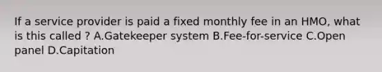 If a service provider is paid a fixed monthly fee in an HMO, what is this called ? A.Gatekeeper system B.Fee-for-service C.Open panel D.Capitation