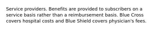 Service providers. Benefits are provided to subscribers on a service basis rather than a reimbursement basis. Blue Cross covers hospital costs and Blue Shield covers physician's fees.