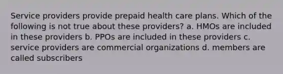 Service providers provide prepaid health care plans. Which of the following is not true about these providers? a. HMOs are included in these providers b. PPOs are included in these providers c. service providers are commercial organizations d. members are called subscribers