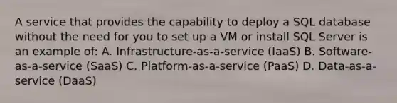 A service that provides the capability to deploy a SQL database without the need for you to set up a VM or install SQL Server is an example of: A. Infrastructure-as-a-service (IaaS) B. Software-as-a-service (SaaS) C. Platform-as-a-service (PaaS) D. Data-as-a-service (DaaS)