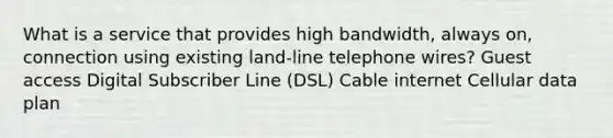 What is a service that provides high bandwidth, always on, connection using existing land-line telephone wires? Guest access Digital Subscriber Line (DSL) Cable internet Cellular data plan