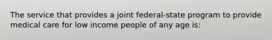 The service that provides a joint federal-state program to provide medical care for low income people of any age is: