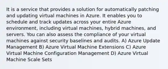 It is a service that provides a solution for automatically patching and updating virtual machines in Azure. It enables you to schedule and track updates across your entire Azure environment, including virtual machines, hybrid machines, and servers. You can also assess the compliance of your virtual machines against security baselines and audits. A) Azure Update Management B) Azure Virtual Machine Extensions C) Azure Virtual Machine Configuration Management D) Azure Virtual Machine Scale Sets