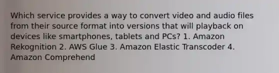 Which service provides a way to convert video and audio files from their source format into versions that will playback on devices like smartphones, tablets and PCs? 1. Amazon Rekognition 2. AWS Glue 3. Amazon Elastic Transcoder 4. Amazon Comprehend