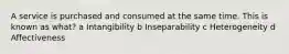 A service is purchased and consumed at the same time. This is known as what? a Intangibility b Inseparability c Heterogeneity d Affectiveness