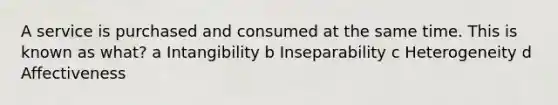 A service is purchased and consumed at the same time. This is known as what? a Intangibility b Inseparability c Heterogeneity d Affectiveness