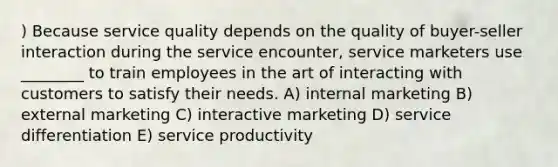 ) Because service quality depends on the quality of buyer-seller interaction during the service encounter, service marketers use ________ to train employees in the art of interacting with customers to satisfy their needs. A) internal marketing B) external marketing C) interactive marketing D) service differentiation E) service productivity