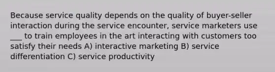 Because service quality depends on the quality of buyer-seller interaction during the service encounter, service marketers use ___ to train employees in the art interacting with customers too satisfy their needs A) interactive marketing B) service differentiation C) service productivity