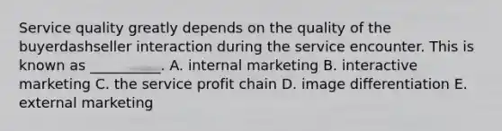 Service quality greatly depends on the quality of the buyerdashseller interaction during the service encounter. This is known as​ __________. A. internal marketing B. interactive marketing C. the service profit chain D. image differentiation E. external marketing