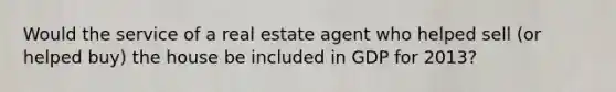 Would the service of a real estate agent who helped sell (or helped buy) the house be included in GDP for 2013?