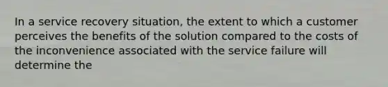 In a service recovery situation, the extent to which a customer perceives the benefits of the solution compared to the costs of the inconvenience associated with the service failure will determine the