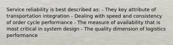 Service reliability is best described as: - They key attribute of transportation integration - Dealing with speed and consistency of order cycle performance - The measure of availability that is most critical in system design - The quality dimension of logistics performance