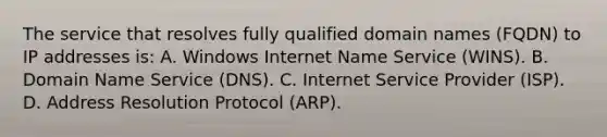 The service that resolves fully qualified domain names (FQDN) to IP addresses is: A. Windows Internet Name Service (WINS). B. Domain Name Service (DNS). C. Internet Service Provider (ISP). D. Address Resolution Protocol (ARP).