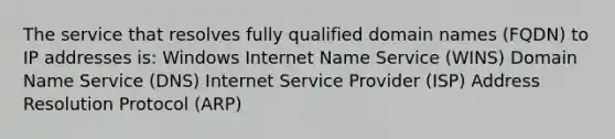 The service that resolves fully qualified domain names (FQDN) to IP addresses is: Windows Internet Name Service (WINS) Domain Name Service (DNS) Internet Service Provider (ISP) Address Resolution Protocol (ARP)