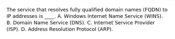 The service that resolves fully qualified domain names (FQDN) to IP addresses is ____. A. Windows Internet Name Service (WINS). B. Domain Name Service (DNS). C. Internet Service Provider (ISP). D. Address Resolution Protocol (ARP).