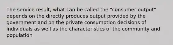 The service result, what can be called the "consumer output" depends on the directly produces output provided by the government and on the private consumption decisions of individuals as well as the characteristics of the community and population