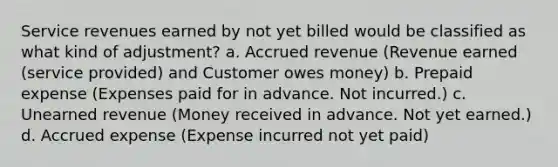 Service revenues earned by not yet billed would be classified as what kind of adjustment? a. Accrued revenue (Revenue earned (service provided) and Customer owes money) b. Prepaid expense (Expenses paid for in advance. Not incurred.) c. Unearned revenue (Money received in advance. Not yet earned.) d. Accrued expense (Expense incurred not yet paid)