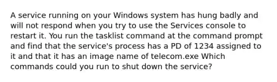 A service running on your Windows system has hung badly and will not respond when you try to use the Services console to restart it. You run the tasklist command at the command prompt and find that the service's process has a PD of 1234 assigned to it and that it has an image name of telecom.exe Which commands could you run to shut down the service?