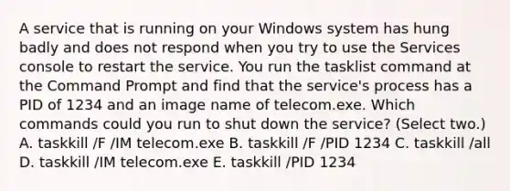 A service that is running on your Windows system has hung badly and does not respond when you try to use the Services console to restart the service. You run the tasklist command at the Command Prompt and find that the service's process has a PID of 1234 and an image name of telecom.exe. Which commands could you run to shut down the service? (Select two.) A. taskkill /F /IM telecom.exe B. taskkill /F /PID 1234 C. taskkill /all D. taskkill /IM telecom.exe E. taskkill /PID 1234