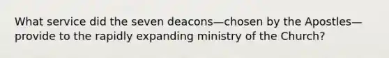 What service did the seven deacons—chosen by the Apostles—provide to the rapidly expanding ministry of the Church?