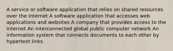 A service or software application that relies on shared resources over the Internet A software application that accesses web applications and websites A company that provides access to the Internet An interconnected global public computer network An information system that connects documents to each other by hypertext links