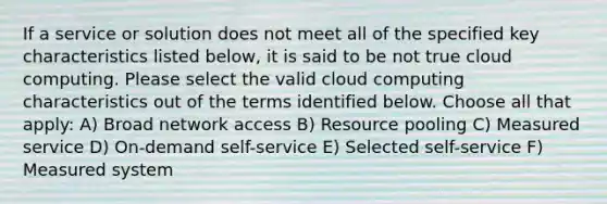 If a service or solution does not meet all of the specified key characteristics listed below, it is said to be not true cloud computing. Please select the valid cloud computing characteristics out of the terms identified below. Choose all that apply: A) Broad network access B) Resource pooling C) Measured service D) On-demand self-service E) Selected self-service F) Measured system