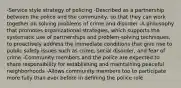 -Service style strategy of policing -Described as a partnership between the police and the community, so that they can work together on solving problems of crime and disorder -A philosophy that promotes organizational strategies, which supports the systematic use of partnerships and problem-solving techniques, to proactively address the immediate conditions that give rise to public safety issues such as crime, social disorder, and fear of crime -Community members and the police are expected to share responsibility for establishing and maintaining peaceful neighborhoods -Allows community members too to participate more fully than ever before in defining the police role