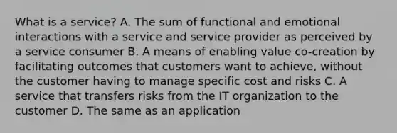 What is a service? A. The sum of functional and emotional interactions with a service and service provider as perceived by a service consumer B. A means of enabling value co-creation by facilitating outcomes that customers want to achieve, without the customer having to manage specific cost and risks C. A service that transfers risks from the IT organization to the customer D. The same as an application