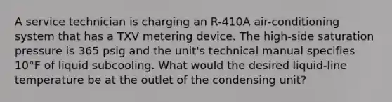 A service technician is charging an R-410A air-conditioning system that has a TXV metering device. The high-side saturation pressure is 365 psig and the unit's technical manual specifies 10°F of liquid subcooling. What would the desired liquid-line temperature be at the outlet of the condensing unit?