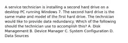 A service technician is installing a second hard drive on a desktop PC running Windows 7. The second hard drive is the same make and model of the first hard drive. The technician would like to provide data redundancy. Which of the following should the technician use to accomplish this? A. Disk Management B. Device Manager C. System Configuration D. Data Sources