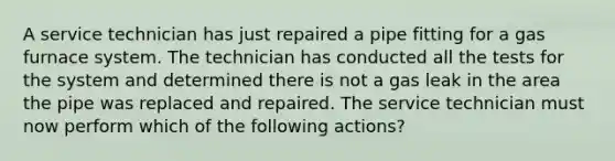 A service technician has just repaired a pipe fitting for a gas furnace system. The technician has conducted all the tests for the system and determined there is not a gas leak in the area the pipe was replaced and repaired. The service technician must now perform which of the following actions?