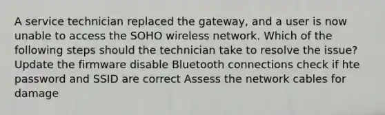 A service technician replaced the gateway, and a user is now unable to access the SOHO wireless network. Which of the following steps should the technician take to resolve the issue? Update the firmware disable Bluetooth connections check if hte password and SSID are correct Assess the network cables for damage