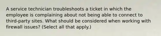 A service technician troubleshoots a ticket in which the employee is complaining about not being able to connect to third-party sites. What should be considered when working with firewall issues? (Select all that apply.)