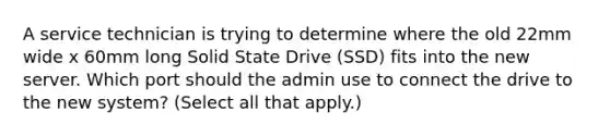 A service technician is trying to determine where the old 22mm wide x 60mm long Solid State Drive (SSD) fits into the new server. Which port should the admin use to connect the drive to the new system? (Select all that apply.)